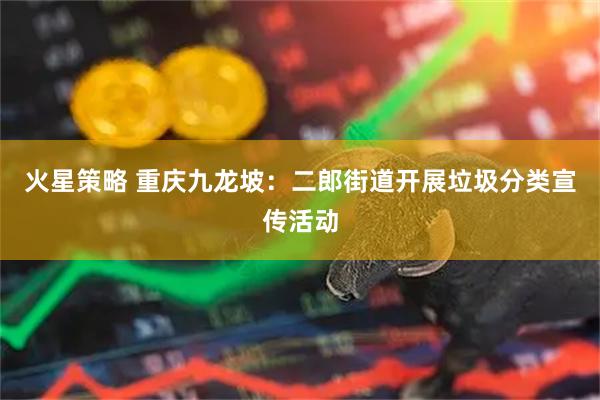 火星策略 重庆九龙坡：二郎街道开展垃圾分类宣传活动