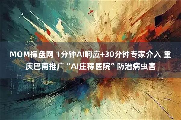 MOM操盘网 1分钟AI响应+30分钟专家介入 重庆巴南推广“AI庄稼医院”防治病虫害