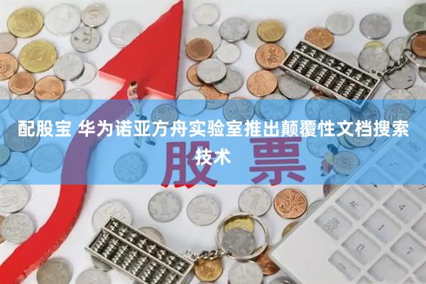 配股宝 华为诺亚方舟实验室推出颠覆性文档搜索技术