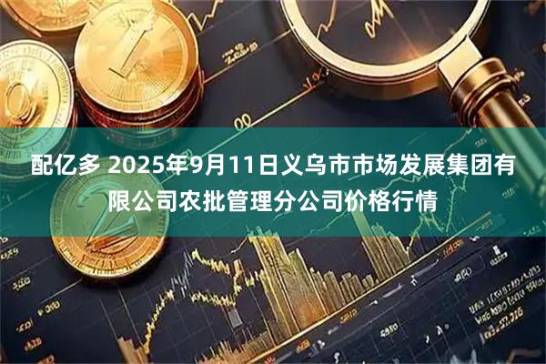 配亿多 2025年9月11日义乌市市场发展集团有限公司农批管理分公司价格行情