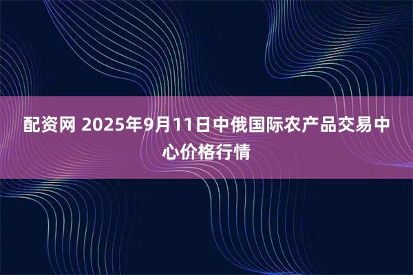 配资网 2025年9月11日中俄国际农产品交易中心价格行情