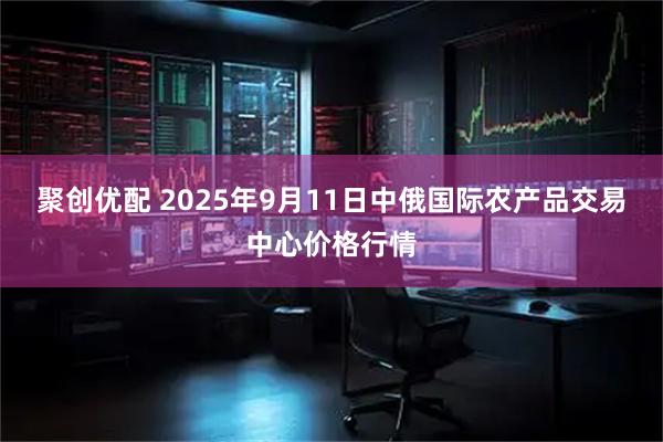 聚创优配 2025年9月11日中俄国际农产品交易中心价格行情