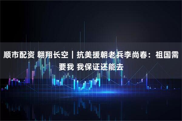 顺市配资 翱翔长空｜抗美援朝老兵李尚春：祖国需要我 我保证还能去