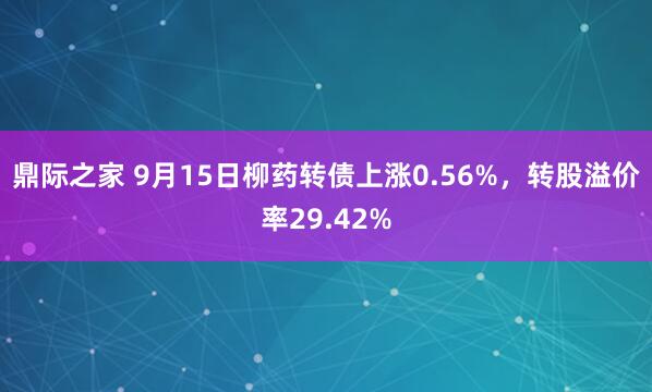 鼎际之家 9月15日柳药转债上涨0.56%，转股溢价率29.42%