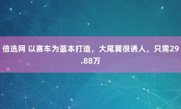 倍选网 以赛车为蓝本打造，大尾翼很诱人，只需29.88万