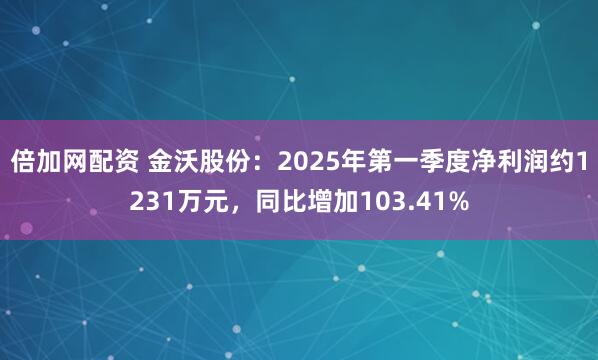 倍加网配资 金沃股份：2025年第一季度净利润约1231万元，同比增加103.41%