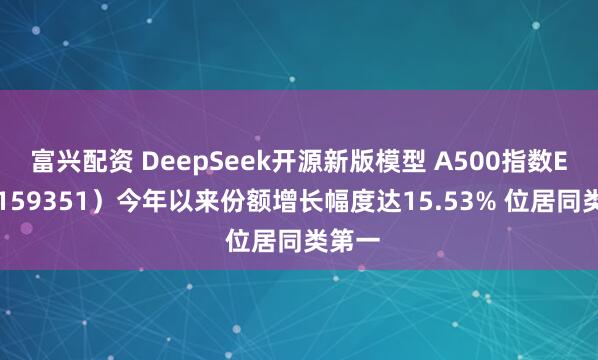 富兴配资 DeepSeek开源新版模型 A500指数ETF（159351）今年以来份额增长幅度达15.53% 位居同类第一