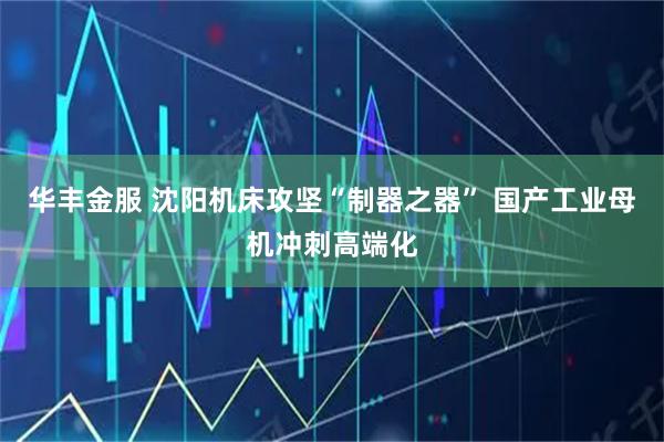华丰金服 沈阳机床攻坚“制器之器” 国产工业母机冲刺高端化