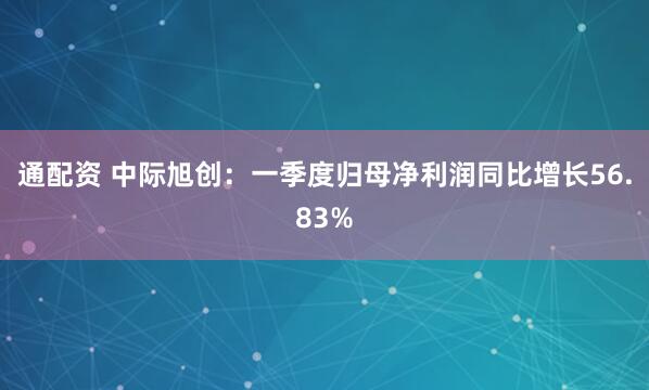 通配资 中际旭创：一季度归母净利润同比增长56.83%