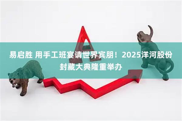 易启胜 用手工班宴请世界宾朋！2025洋河股份封藏大典隆重举办