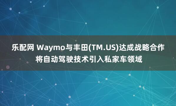 乐配网 Waymo与丰田(TM.US)达成战略合作 将自动驾驶技术引入私家车领域