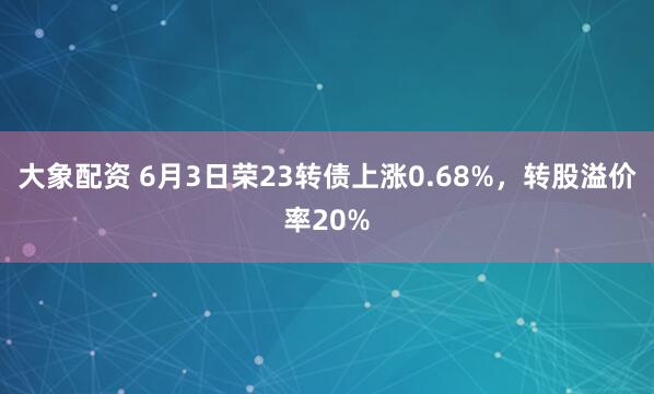 大象配资 6月3日荣23转债上涨0.68%，转股溢价率20%