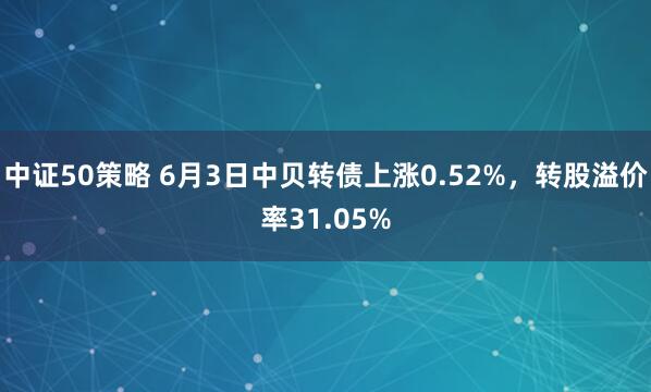 中证50策略 6月3日中贝转债上涨0.52%，转股溢价率31.05%
