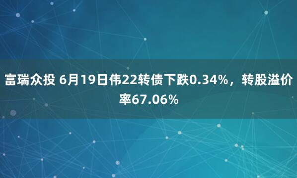 富瑞众投 6月19日伟22转债下跌0.34%，转股溢价率67.06%