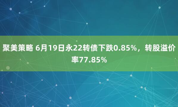 聚美策略 6月19日永22转债下跌0.85%，转股溢价率77.85%