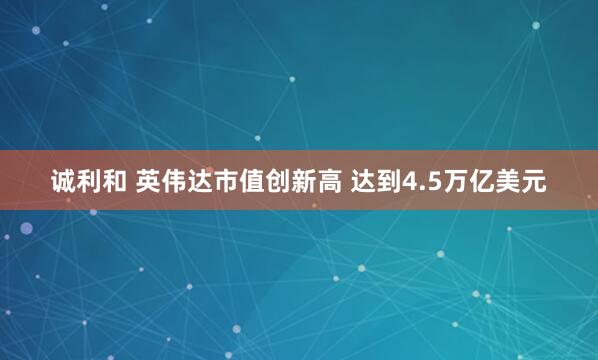 诚利和 英伟达市值创新高 达到4.5万亿美元