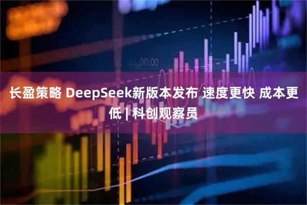 长盈策略 DeepSeek新版本发布 速度更快 成本更低 | 科创观察员