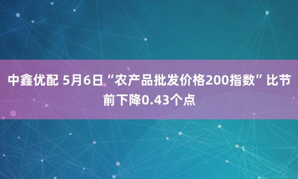 中鑫优配 5月6日“农产品批发价格200指数”比节前下降0.43个点
