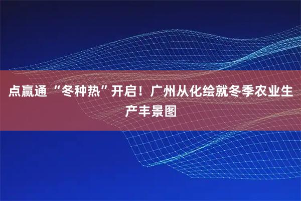 点赢通 “冬种热”开启！广州从化绘就冬季农业生产丰景图