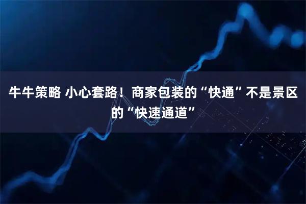 牛牛策略 小心套路！商家包装的“快通”不是景区的“快速通道”