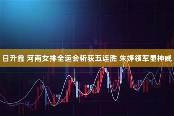 日升鑫 河南女排全运会斩获五连胜 朱婷领军显神威