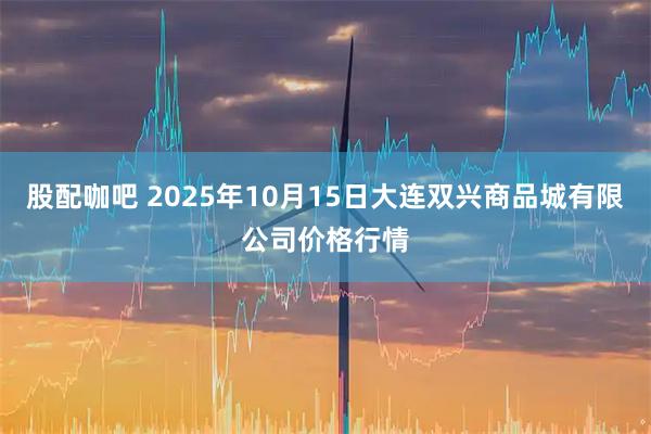 股配咖吧 2025年10月15日大连双兴商品城有限公司价格行情