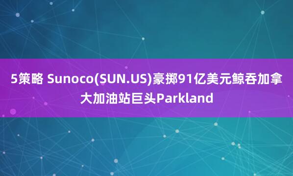 5策略 Sunoco(SUN.US)豪掷91亿美元鲸吞加拿大加油站巨头Parkland