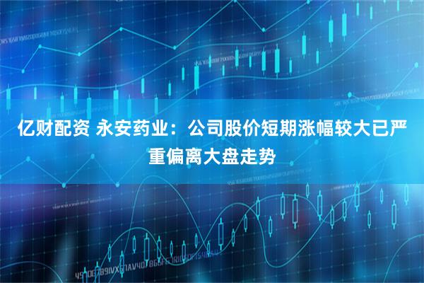 亿财配资 永安药业：公司股价短期涨幅较大已严重偏离大盘走势