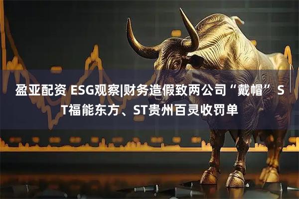盈亚配资 ESG观察|财务造假致两公司“戴帽” ST福能东方、ST贵州百灵收罚单