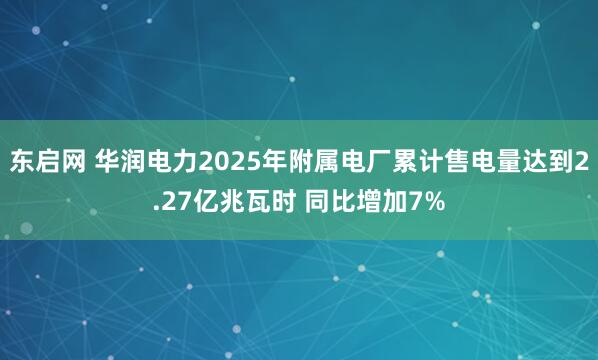东启网 华润电力2025年附属电厂累计售电量达到2.27亿兆瓦时 同比增加7%