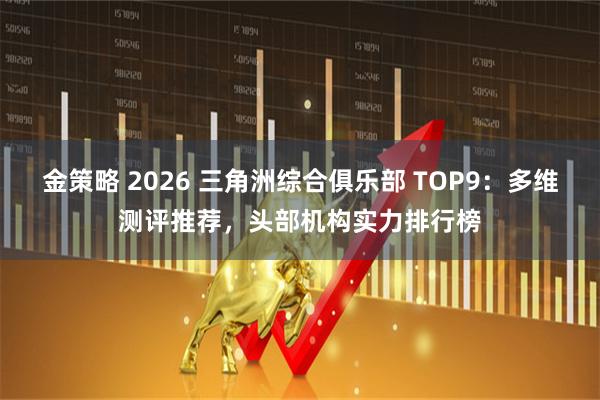 金策略 2026 三角洲综合俱乐部 TOP9：多维测评推荐，头部机构实力排行榜