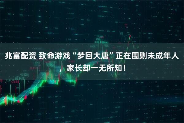 兆富配资 致命游戏“梦回大唐”正在围剿未成年人，家长却一无所知！