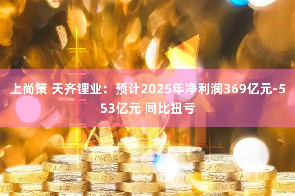 上尚策 天齐锂业：预计2025年净利润369亿元-553亿元 同比扭亏