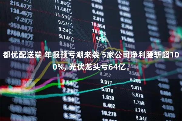都优配送端 年报预亏潮来袭 5家公司净利腰斩超100%, 光伏龙头亏64亿。