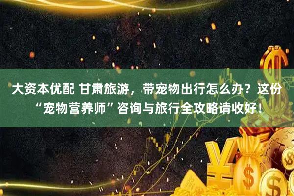 大资本优配 甘肃旅游，带宠物出行怎么办？这份“宠物营养师”咨询与旅行全攻略请收好！