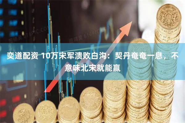 奕道配资 10万宋军溃败白沟：契丹奄奄一息，不意味北宋就能赢