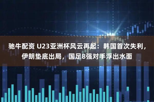 驰牛配资 U23亚洲杯风云再起：韩国首次失利，伊朗垫底出局，国足8强对手浮出水面