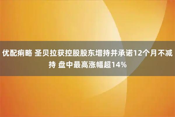 优配痢略 圣贝拉获控股股东增持并承诺12个月不减持 盘中最高涨幅超14%