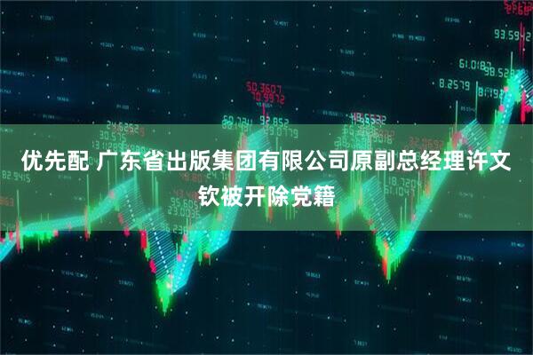 优先配 广东省出版集团有限公司原副总经理许文钦被开除党籍