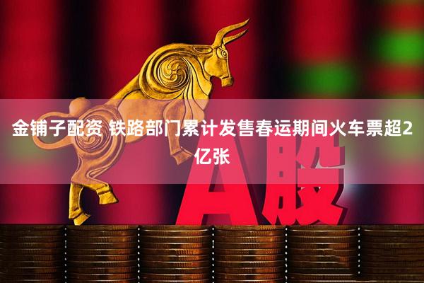 金铺子配资 铁路部门累计发售春运期间火车票超2亿张