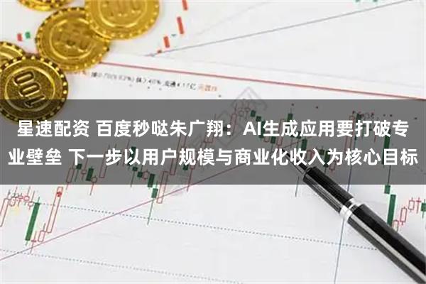 星速配资 百度秒哒朱广翔:AI生成应用要打破专业壁垒 下一步以用户规模与商业化收入为核心目标