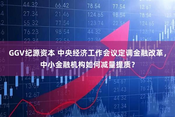GGV纪源资本 中央经济工作会议定调金融改革,中小金融机构如何减量提质?