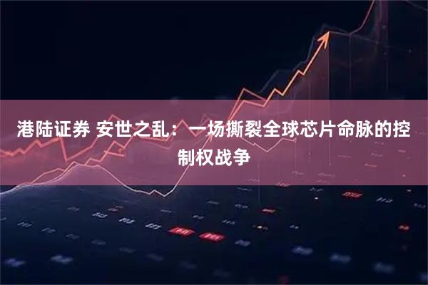 港陆证券 安世之乱：一场撕裂全球芯片命脉的控制权战争