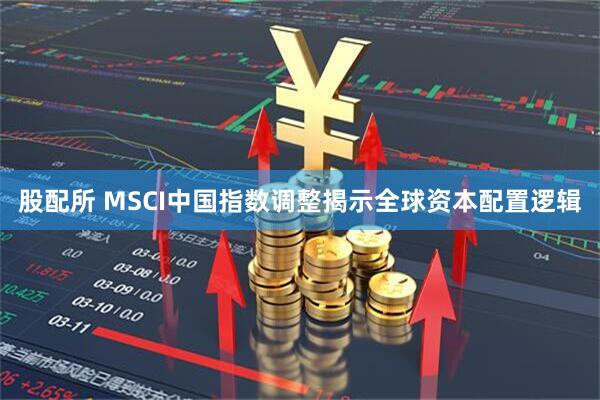 股配所 MSCI中国指数调整揭示全球资本配置逻辑