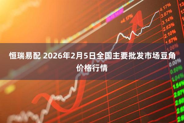 恒瑞易配 2026年2月5日全国主要批发市场豆角价格行情