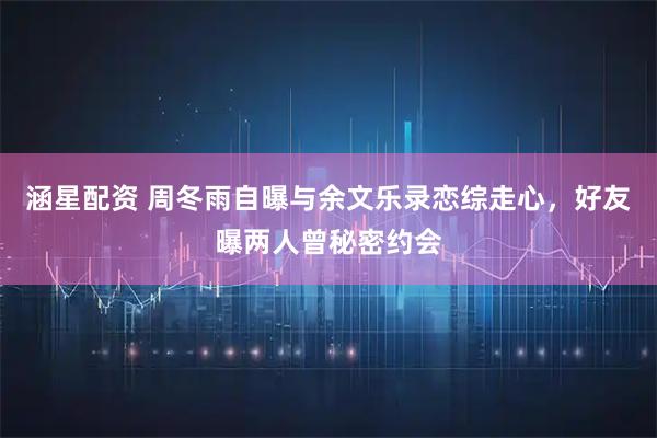 涵星配资 周冬雨自曝与余文乐录恋综走心,好友曝两人曾秘密约会