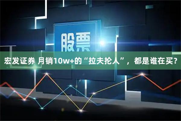 宏发证券 月销10w+的“拉夫抡人”，都是谁在买？