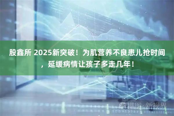 股鑫所 2025新突破!为肌营养不良患儿抢时间,延缓病情让孩子多走几年!