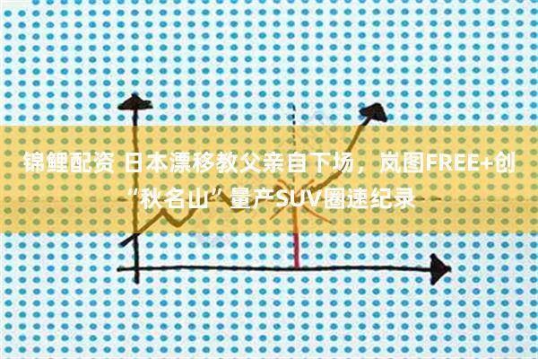 锦鲤配资 日本漂移教父亲自下场,岚图FREE+创“秋名山”量产SUV圈速纪录