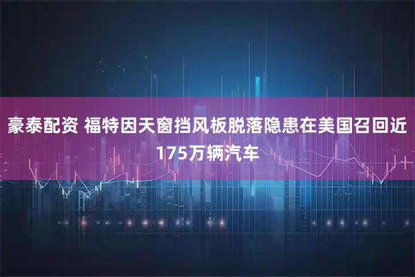 豪泰配资 福特因天窗挡风板脱落隐患在美国召回近175万辆汽车